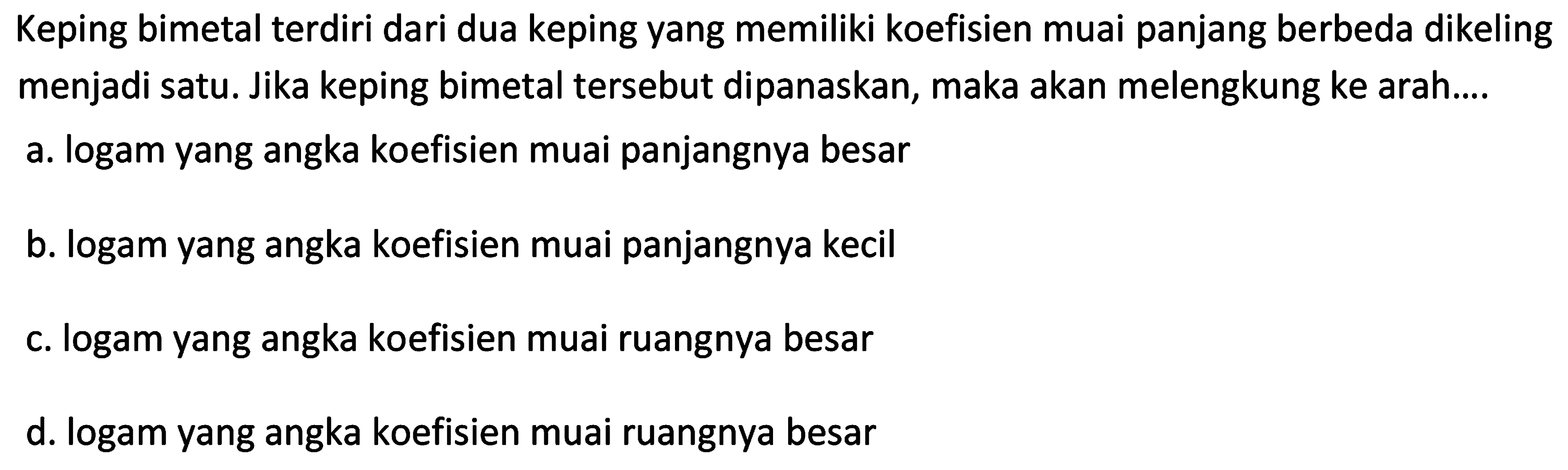 Keping bimetal terdiri dari dua keping yang memiliki koefisien muai panjang berbeda dikeling menjadi satu. Jika keping bimetal tersebut dipanaskan, maka akan melengkung ke arah....
a. logam yang angka koefisien muai panjangnya besar
b. logam yang angka koefisien muai panjangnya kecil
c. logam yang angka koefisien muai ruangnya besar
d. logam yang angka koefisien muai ruangnya besar