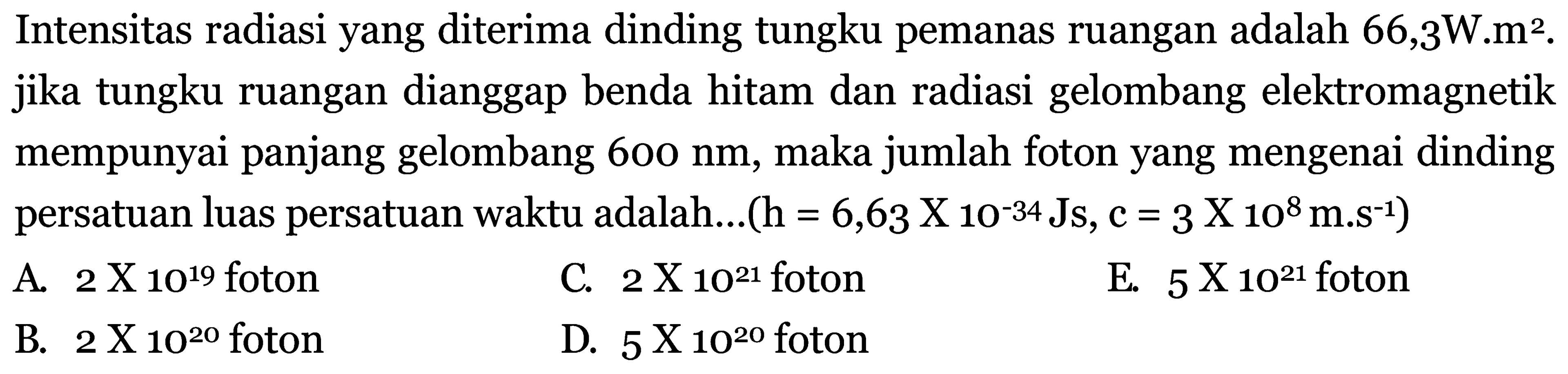 Intensitas radiasi yang diterima dinding tungku pemanas ruangan adalah  66,3 W . m^2 . jika tungku ruangan dianggap benda hitam dan radiasi gelombang elektromagnetik mempunyai panjang gelombang  600 nm , maka jumlah foton yang mengenai dinding persatuan luas persatuan waktu adalah....  (\mathrm{h}=6,63 \mathrm{X} 1 \mathrm{O}^{-34} \mathrm{Js}, C=3 \mathrm{X} 10^{8} m . s^{-1}) 
A.  2 x 10^{19}  foton
C.  2 \mathrm{X} 1 \mathrm{O}^{21}  foton
E.  5 x 10^{21}  foton
B.  2 \mathrm{X} 10^{20}  foton
D.  5 x 10^{20}  foton