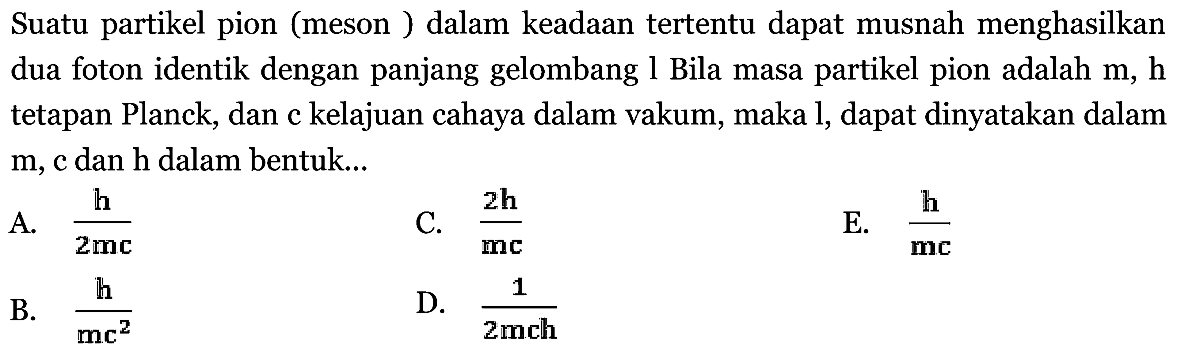 Suatu partikel pion (meson ) dalam keadaan tertentu dapat musnah menghasilkan dua foton identik dengan panjang gelombang l Bila masa partikel pion adalah  m, \mathrm{h}  tetapan Planck, dan c kelajuan cahaya dalam vakum, maka l, dapat dinyatakan dalam  m, C  dan  \mathrm{h}  dalam bentuk...
A.  {\mathrm{h}}/{2 \mathrm{mc}} 
C.  {2 \mathrm{~h}}/{\mathrm{mc}} 
E.  {{h}}/{{m c}} 
B.  {\mathrm{h}}/{\mathrm{mc}^2} 
D.  {1}/{2 m c h} 