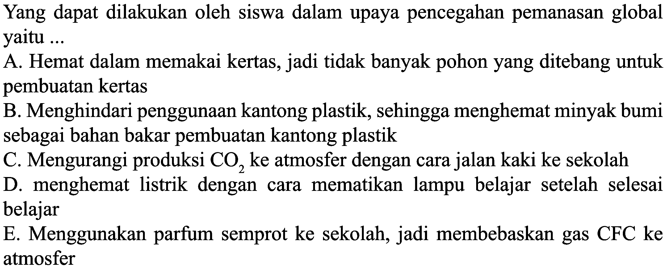 Yang dapat dilakukan oleh siswa dalam upaya pencegahan pemanasan global yaitu ...
A. Hemat dalam memakai kertas, jadi tidak banyak pohon yang ditebang untuk pembuatan kertas
B. Menghindari penggunaan kantong plastik, sehingga menghemat minyak bumi sebagai bahan bakar pembuatan kantong plastik
C. Mengurangi produksi  \mathrm{CO}_{2}  ke atmosfer dengan cara jalan kaki ke sekolah
D. menghemat listrik dengan cara mematikan lampu belajar setelah selesai belajar
E. Menggunakan parfum semprot ke sekolah, jadi membebaskan gas CFC ke atmosfer