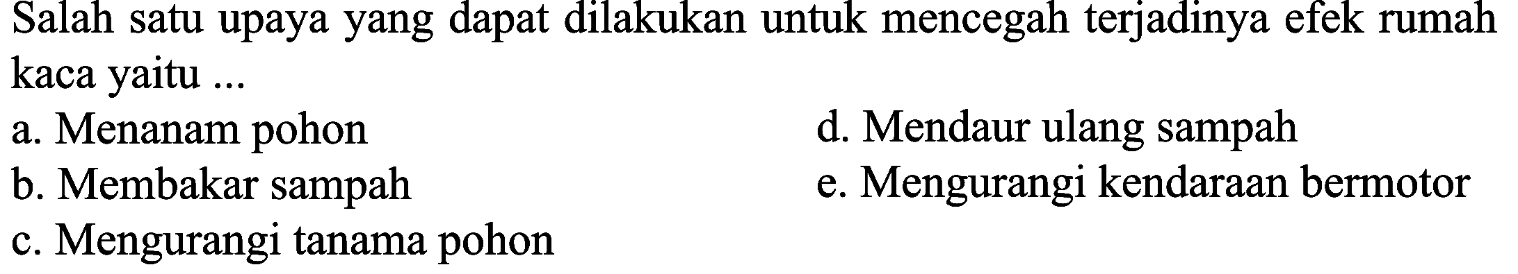 Salah satu upaya yang dapat dilakukan untuk mencegah terjadinya efek rumah kaca yaitu ...
a. Menanam pohon
d. Mendaur ulang sampah
b. Membakar sampah
e. Mengurangi kendaraan bermotor
c. Mengurangi tanama pohon