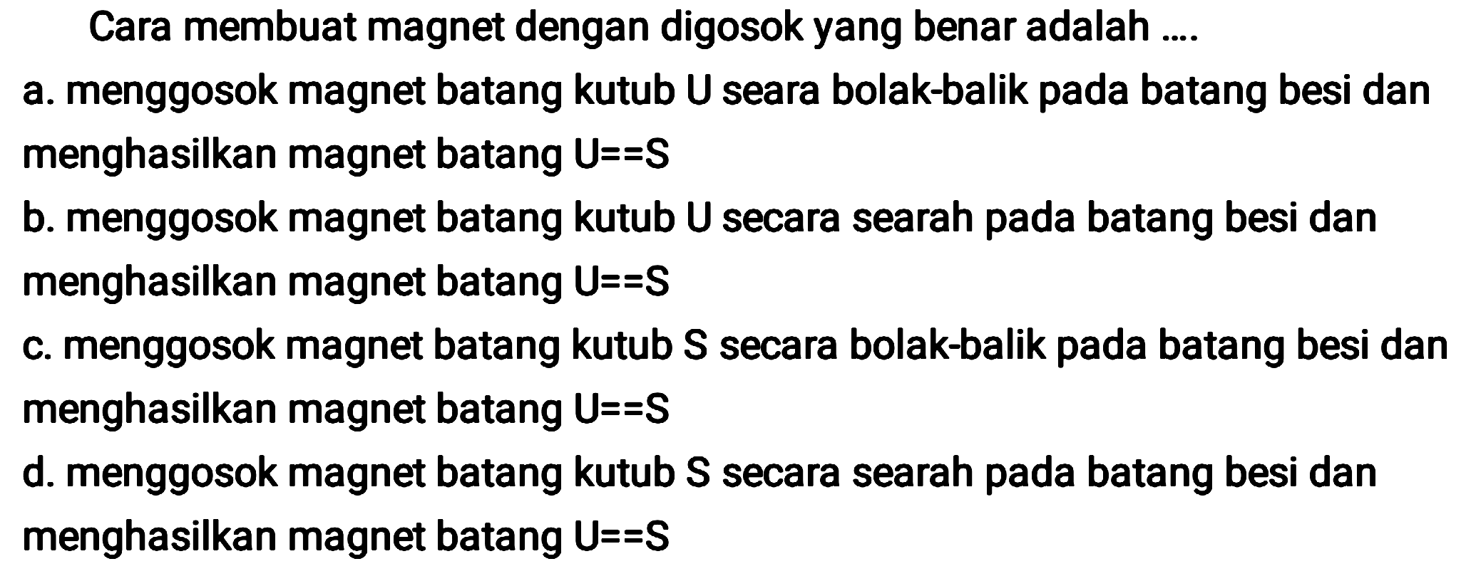 Cara membuat magnet dengan digosok yang benar adalah ....
a. menggosok magnet batang kutub U seara bolak-balik pada batang besi dan menghasilkan magnet batang  U==S 
b. menggosok magnet batang kutub U secara searah pada batang besi dan menghasilkan magnet batang  U==S 
c. menggosok magnet batang kutub S secara bolak-balik pada batang besi dan menghasilkan magnet batang  U==S 
d. menggosok magnet batang kutub  S  secara searah pada batang besi dan menghasilkan magnet batang  U==S 