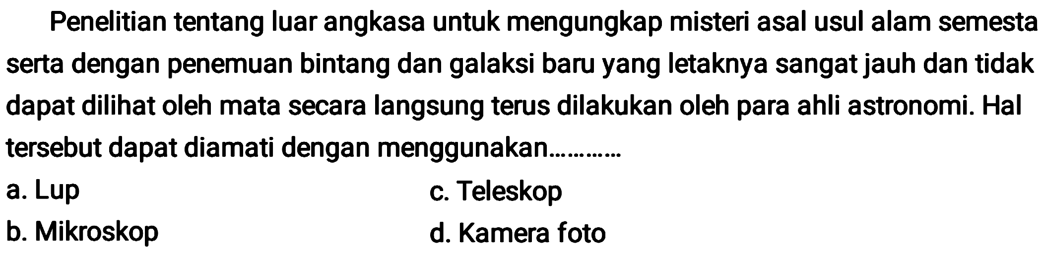 Penelitian tentang luar angkasa untuk mengungkap misteri asal usul alam semesta serta dengan penemuan bintang dan galaksi baru yang letaknya sangat jauh dan tidak dapat dilihat oleh mata secara langsung terus dilakukan oleh para ahli astronomi. Hal tersebut dapat diamati dengan menggunakan.
a. Lup
c. Teleskop
b. Mikroskop
d. Kamera foto