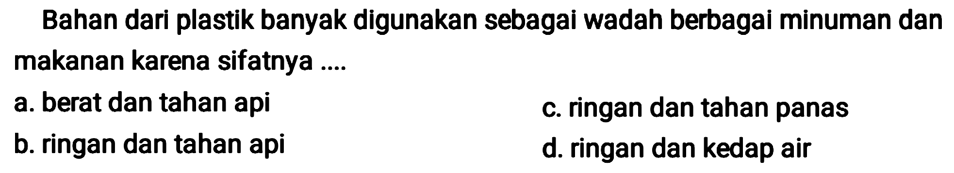 Bahan dari plastik banyak digunakan sebagai wadah berbagai minuman dan makanan karena sifatnya ....
a. berat dan tahan api
c. ringan dan tahan panas
b. ringan dan tahan api
d. ringan dan kedap air