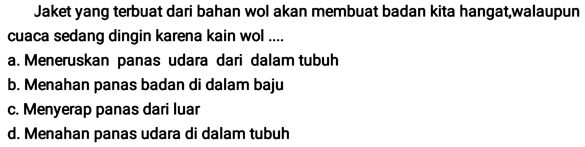 Jaket yang terbuat dari bahan wol akan membuat badan kita hangat,walaupun cuaca sedang dingin karena kain wol ....
a. Meneruskan panas udara dari dalam tubuh
b. Menahan panas badan di dalam baju
c. Menyerap panas dari luar
d. Menahan panas udara di dalam tubuh