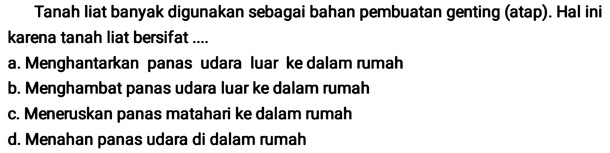 Tanah liat banyak digunakan sebagai bahan pembuatan genting (atap). Hal ini karena tanah liat bersifat ....
a. Menghantarkan panas udara luar ke dalam rumah
b. Menghambat panas udara luar ke dalam rumah
c. Meneruskan panas matahari ke dalam rumah
d. Menahan panas udara di dalam rumah