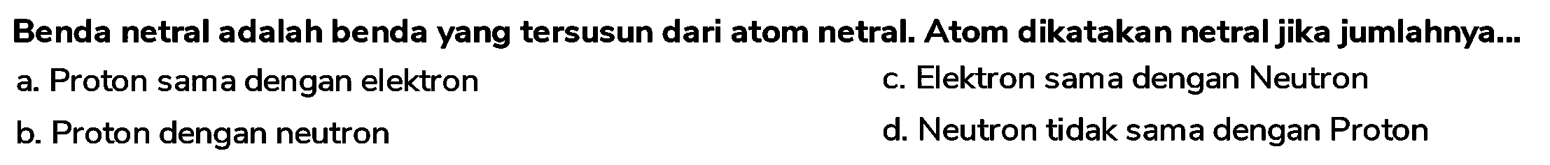 Benda netral adalah benda yang tersusun dari atom netral. Atom dikatakan netral jika jumlahnya...
a. Proton sama dengan elektron
c. Elektron sama dengan Neutron
b. Proton dengan neutron
d. Neutron tidak sama dengan Proton
