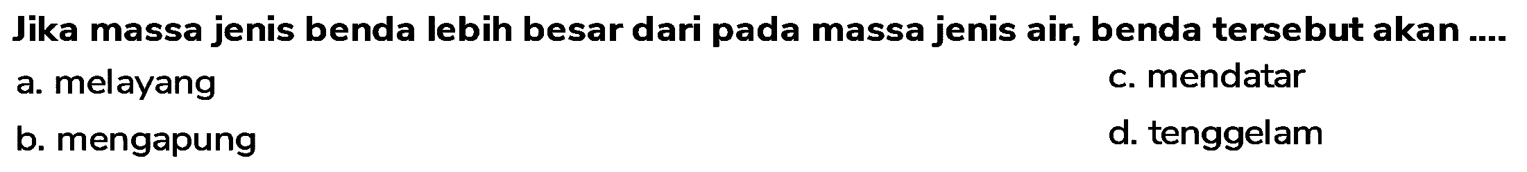 Jika massa jenis benda lebih besar dari pada massa jenis air, benda tersebut akan ....
a. melayang
c. mendatar
b. mengapung
d. tenggelam