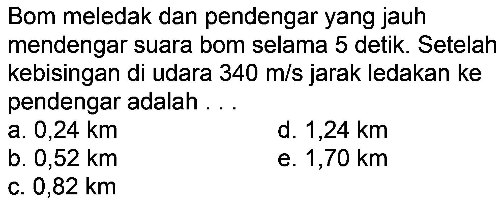 Bom meledak dan pendengar yang jauh mendengar suara bom selama 5 detik. Setelah kebisingan di udara  340 m / s  jarak ledakan ke pendengar adalah ...
a.  0,24 km 
d.  1,24 km 
b.  0,52 km 
e.  1,70 km 