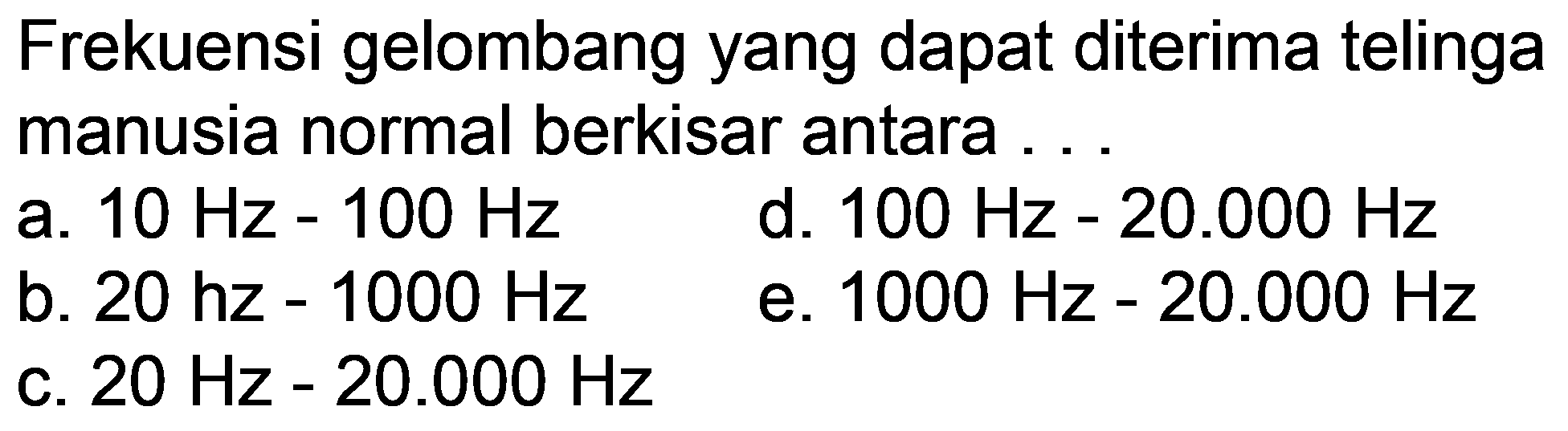 Frekuensi gelombang yang dapat diterima telinga manusia normal berkisar antara ...
a.  10 Hz-100 Hz 
d.  100 Hz-20.000 Hz 
b.  20 hz-1000 Hz 
e.  1000 Hz-20.000 Hz 
c.  20 Hz-20.000 Hz 