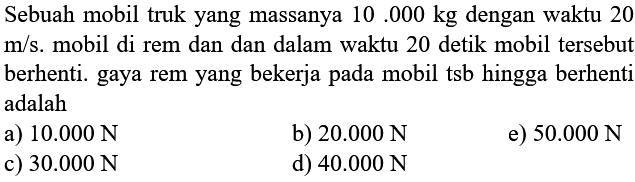 Sebuah mobil truk yang massanya  10.000 kg  dengan waktu 20  m / s . mobil di rem dan dan dalam waktu 20 detik mobil tersebut berhenti. gaya rem yang bekerja pada mobil tsb hingga berhenti adalah
a)  10.000 N 
b)  20.000 N 
e)  50.000 N 
c)  30.000 N 
d)  40.000 N 