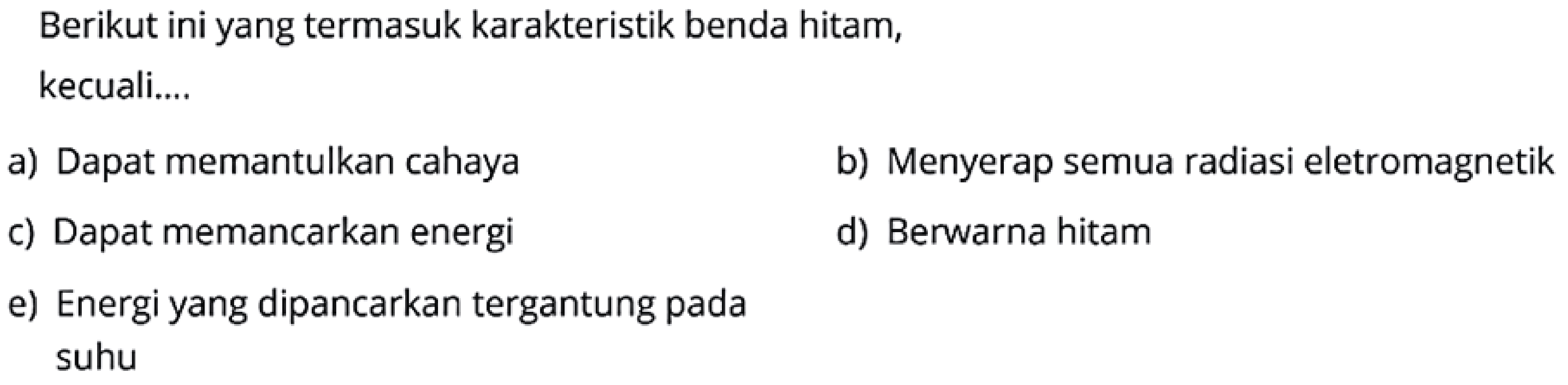 Berikut ini yang termasuk karakteristik benda hitam, kecuali.... 
a) Dapat memantulkan cahaya 
b) Menyerap semua radiasi eletromagnetik 
c) Dapat memancarkan energi 
d) Berwarna hitam 
e) Energi yang dipancarkan tergantung pada suhu