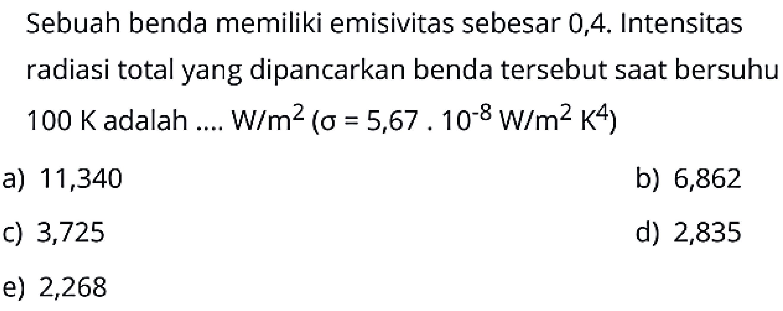 Sebuah benda memiliki emisivitas sebesar 0,4 . Intensitas radiasi total yang dipancarkan benda tersebut saat bersuhu  100 K  adalah .... W/m  ^2(\sigma=5,67 . 10^{-8} W / m^2 K^{4}) 
a) 11,340
b) 6,862
c) 3,725
d) 2,835
e) 2,268