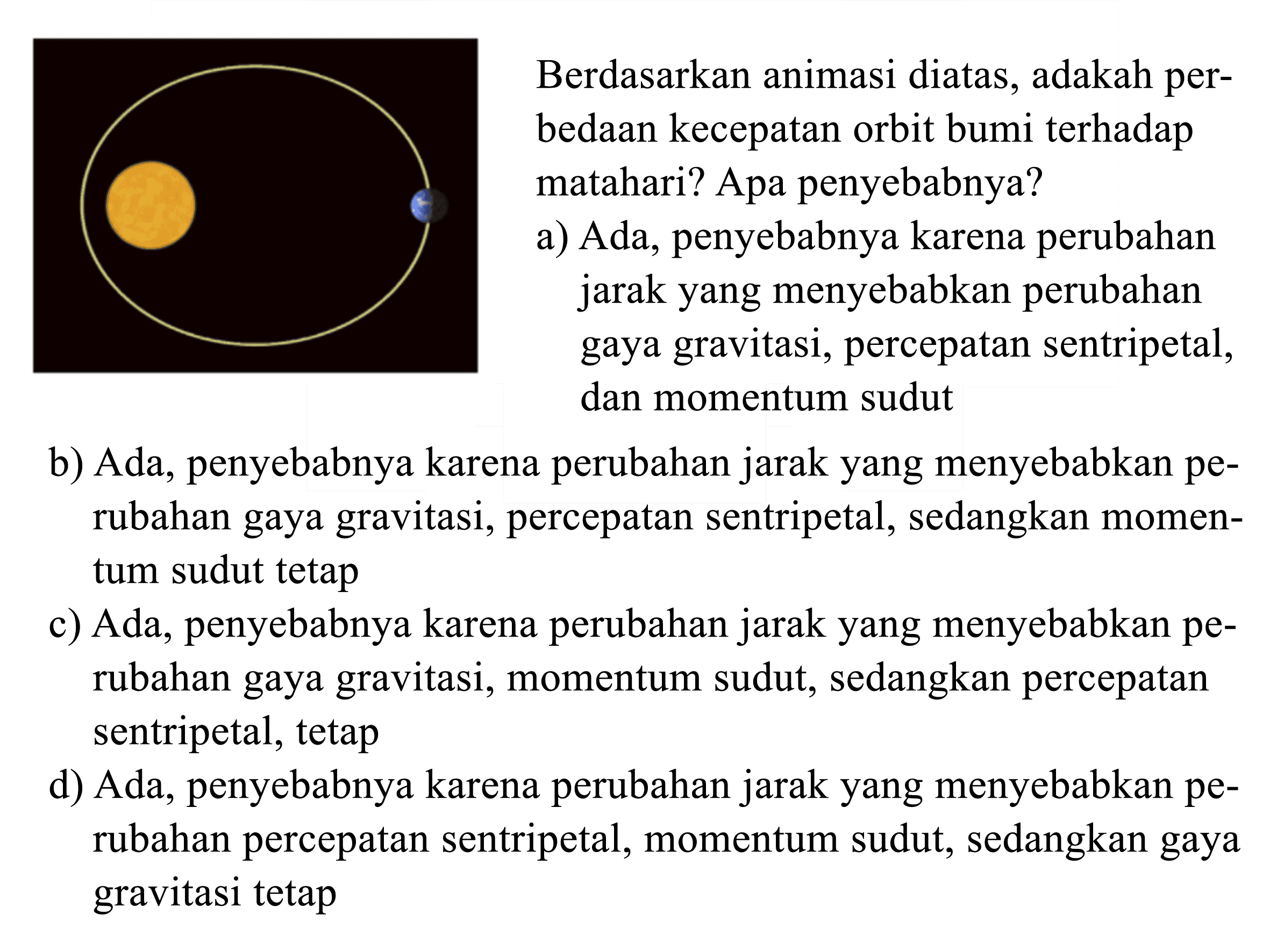 Berdasarkan animasi diatas, adakah perbedAn kecepatan orbit bumi terhadap matahari? Apa penyebabnya?
a) Ada, penyebabnya karena perubahan jarak yang menyebabkan perubahan gaya gravitasi, percepatan sentripetal, dan momentum sudut
b) Ada, penyebabnya karena perubahan jarak yang menyebabkan perubahan gaya gravitasi, percepatan sentripetal, sedangkan momentum sudut tetap
c) Ada, penyebabnya karena perubahan jarak yang menyebabkan perubahan gaya gravitasi, momentum sudut, sedangkan percepatan sentripetal, tetap
d) Ada, penyebabnya karena perubahan jarak yang menyebabkan perubahan percepatan sentripetal, momentum sudut, sedangkan gaya gravitasi tetap