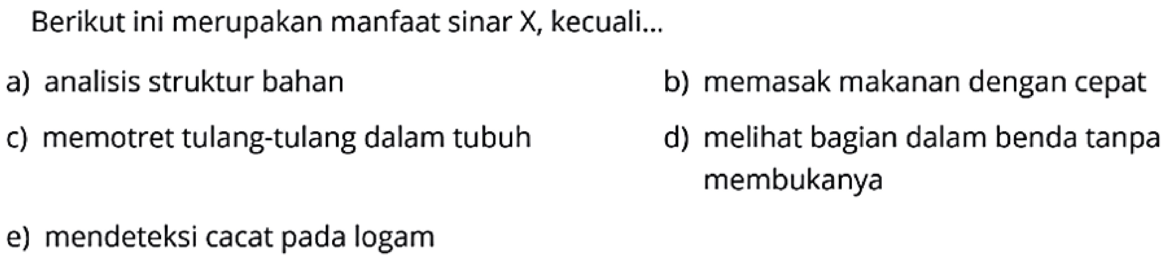 Berikut ini merupakan manfaat sinar  X , kecuali...
a) analisis struktur bahan
b) memasak makanan dengan cepat
c) memotret tulang-tulang dalam tubuh
d) melihat bagian dalam benda tanpa membukanya
e) mendeteksi cacat pada logam