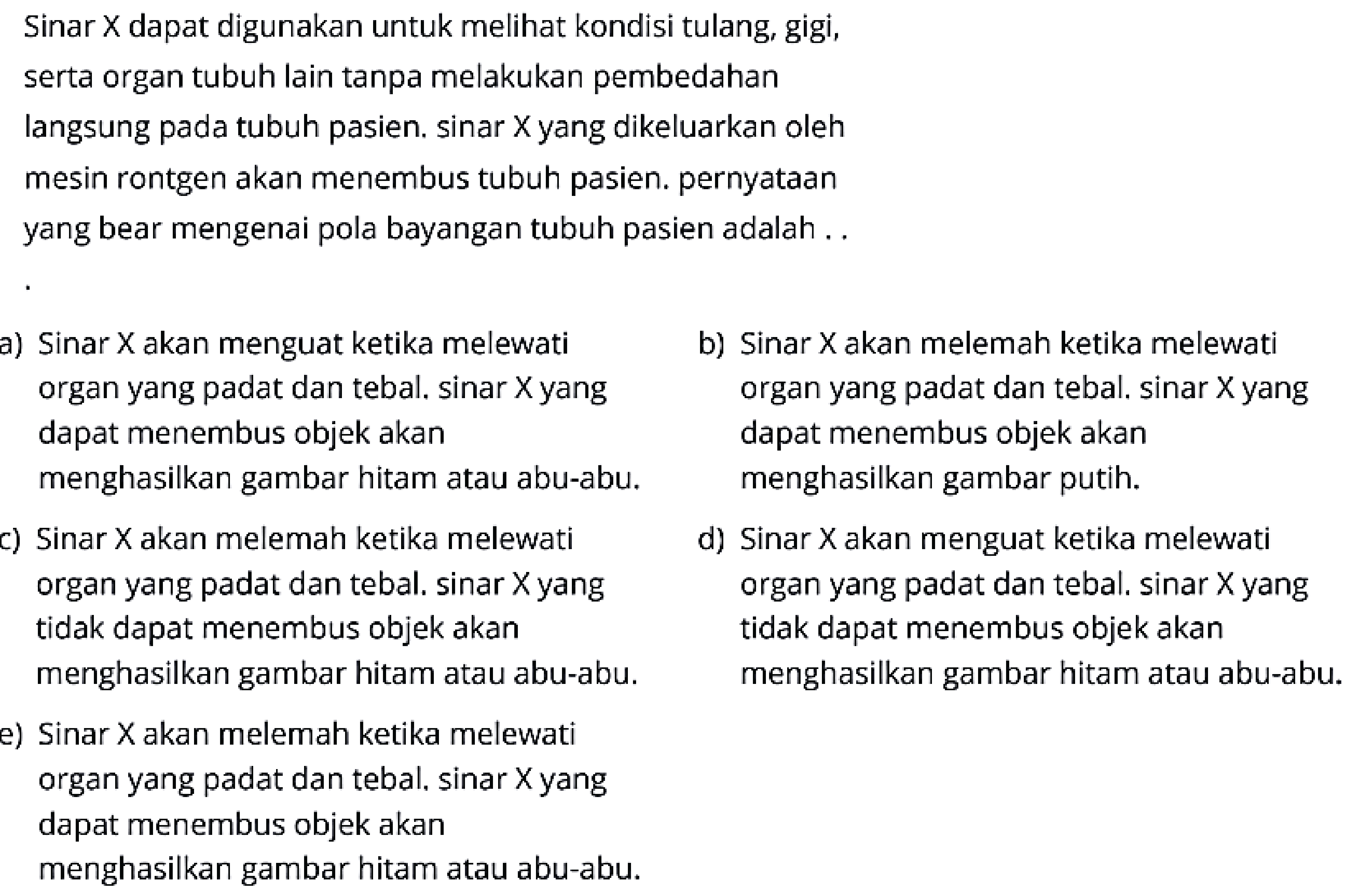 Sinar X dapat digunakan untuk melihat kondisi tulang, gigi,
serta organ tubuh lain tanpa melakukan pembedahan
langsung pada tubuh pasien. sinar X yang dikeluarkan oleh
mesin rontgen akan menembus tubuh pasien. pernyataan
yang bear mengenai pola bayangan tubuh pasien adalah..
 \begin{array}/{ll} {. }   { b) Sinar X akan melemah ketika melewati }   { Sinar X akan menguat ketika melewati }   { organ yang padat dan tebal. sinar X yang }   { organ yang padat dan tebal. sinar Xyang }   { dapat menembus objek akan }   { dapat menembus objek akan }   { menghasilkan gambar putih. }   { menghasilkan gambar hitam atau abu-abu. }   { d) Sinar X akan menguat ketika melewati }   { c) Sinar X akan melemah ketika melewati }   { organ yang padat dan tebal. sinar X yang }   { organ yang padat dan tebal. sinar X yang }   { tidak dapat menembus objek akan }   { tidak dapat menembus objek akan }   { menghasilkan gambar hitam atau abu-abu. }   { menghasilkan gambar hitam atau abu-abu. }    { e) Sinar X akan melemah ketika melewati }    { organ yang padat dan tebal. sinar Xyang }    { dapat menembus objek akan }    { menghasilkan gambar hitam atau abu-abu. }   