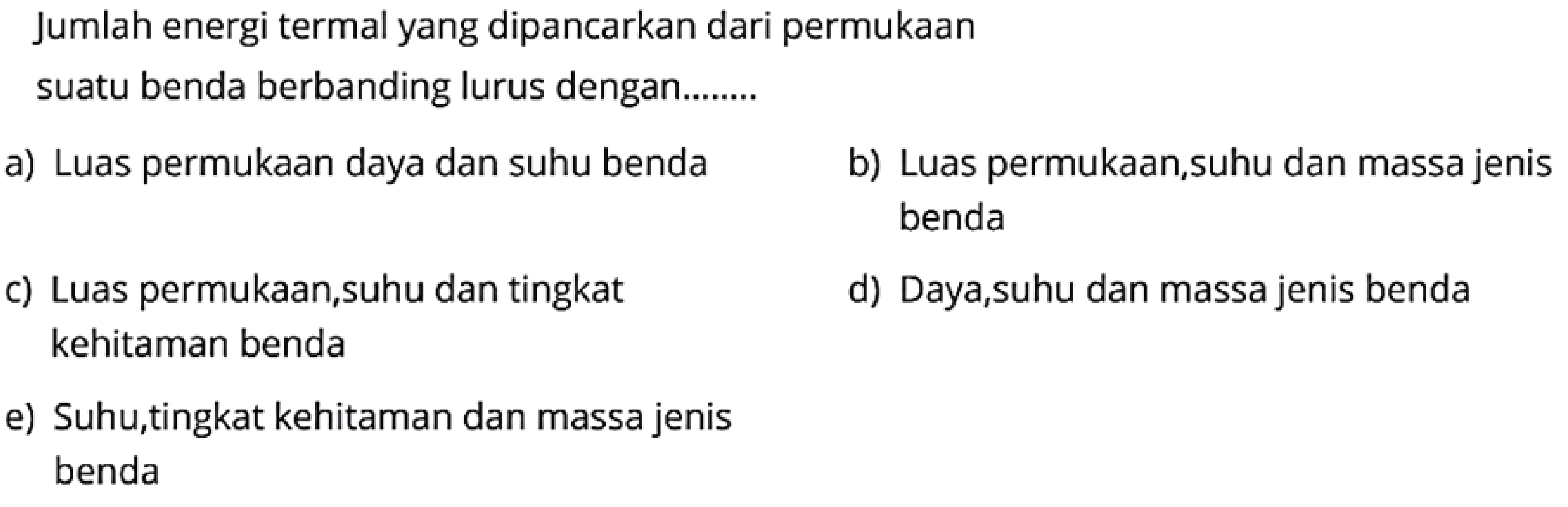 Jumlah energi termal yang dipancarkan dari permukaan
suatu benda berbanding lurus dengan........
a) Luas permukaan daya dan suhu benda
b) Luas permukaan, suhu dan massa jenis benda
c) Luas permukaan,suhu dan tingkat
d) Daya,suhu dan massa jenis benda kehitaman benda
e) Suhu,tingkat kehitaman dan massa jenis benda