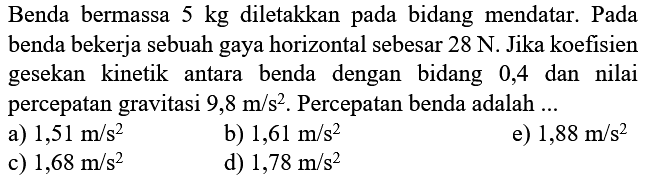 Benda bermassa  5 kg  diletakkan pada bidang mendatar. Pada benda bekerja sebuah gaya horizontal sebesar  28 N . Jika koefisien gesekan kinetik antara benda dengan bidang 0,4 dan nilai percepatan gravitasi  9,8 m / s^2 . Percepatan benda adalah ...
a)  1,51 m / s^2 
b)  1,61 m / s^2 
e)  1,88 m / s^2 
c)  1,68 m / s^2 
d)  1,78 m / s^2 