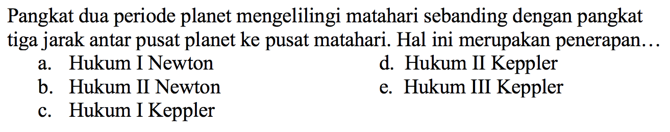 Pangkat dua periode planet mengelilingi matahari sebanding dengan pangkat tiga jarak antar pusat planet ke pusat matahari. Hal ini merupakan penerapan...
a. Hukum I Newton
d. Hukum II Keppler
b. Hukum II Newton
e. Hukum III Keppler
c. Hukum I Keppler