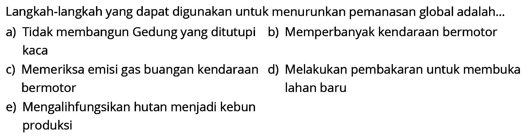 Langkah-langkah yang dapat digunakan untuk menurunkan pemanasan global adalah...
a) Tidak membangun Gedung yang ditutupi
b) Memperbanyak kendaraan bermotor kaca
c) Memeriksa emisi gas buangan kendaraan
d) Melakukan pembakaran untuk membuka bermotor lahan baru
e) Mengalihfungsikan hutan menjadi kebun produksi