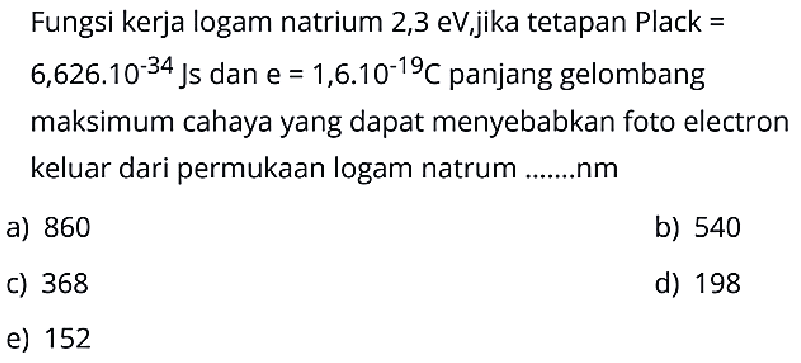 Fungsi kerja logam natrium 2,3 eV,jika tetapan Plack =  6,626.10^{-34} \mathrm{Js}  dan  \mathrm{e}=1,6.10^{-19} C  panjang gelombang maksimum cahaya yang dapat menyebabkan foto electron keluar dari permukaan logam natrum .......nm
a) 860
b) 540
c) 368
d) 198
e) 152