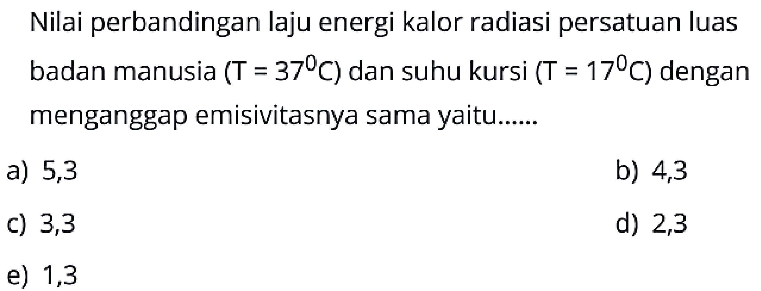 Nilai perbandingan laju energi kalor radiasi persatuan luas badan manusia  (T=37 C)  dan suhu kursi  (T=17 C)  dengan menganggap emisivitasnya sama yaitu......
a) 5,3
b) 4,3
c) 3,3
d) 2,3
e) 1,3