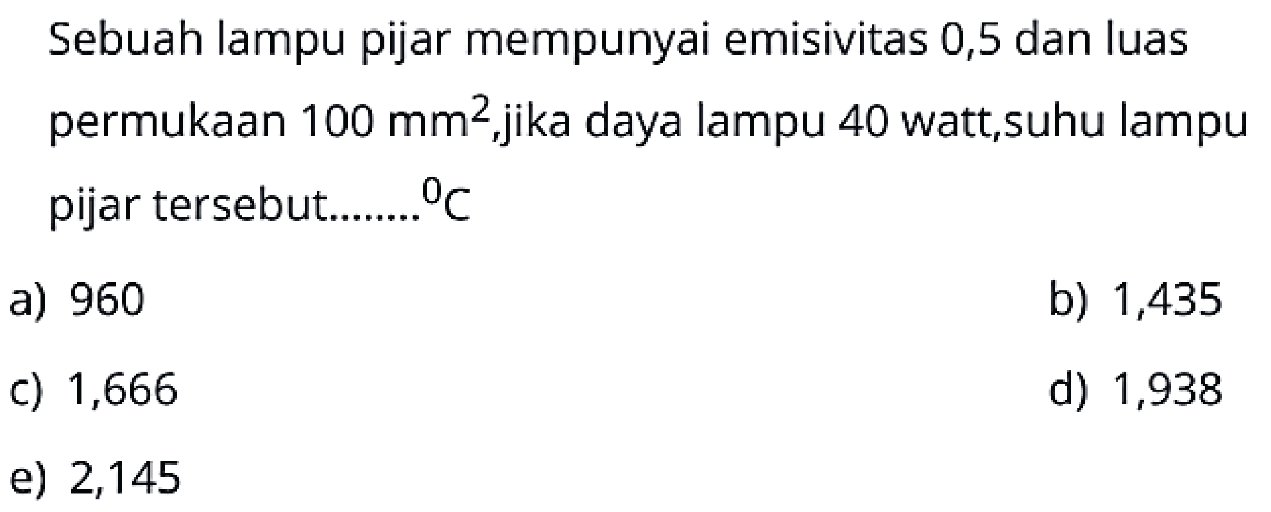 Sebuah lampu pijar mempunyai emisivitas 0,5 dan luas permukaan  100 \mathrm{~mm}^2 , jika daya lampu 40 watt, suhu lampu pijar tersebut.......  { }^{0} C 
a) 960
b) 1,435
c) 1,666
d) 1,938
e) 2,145