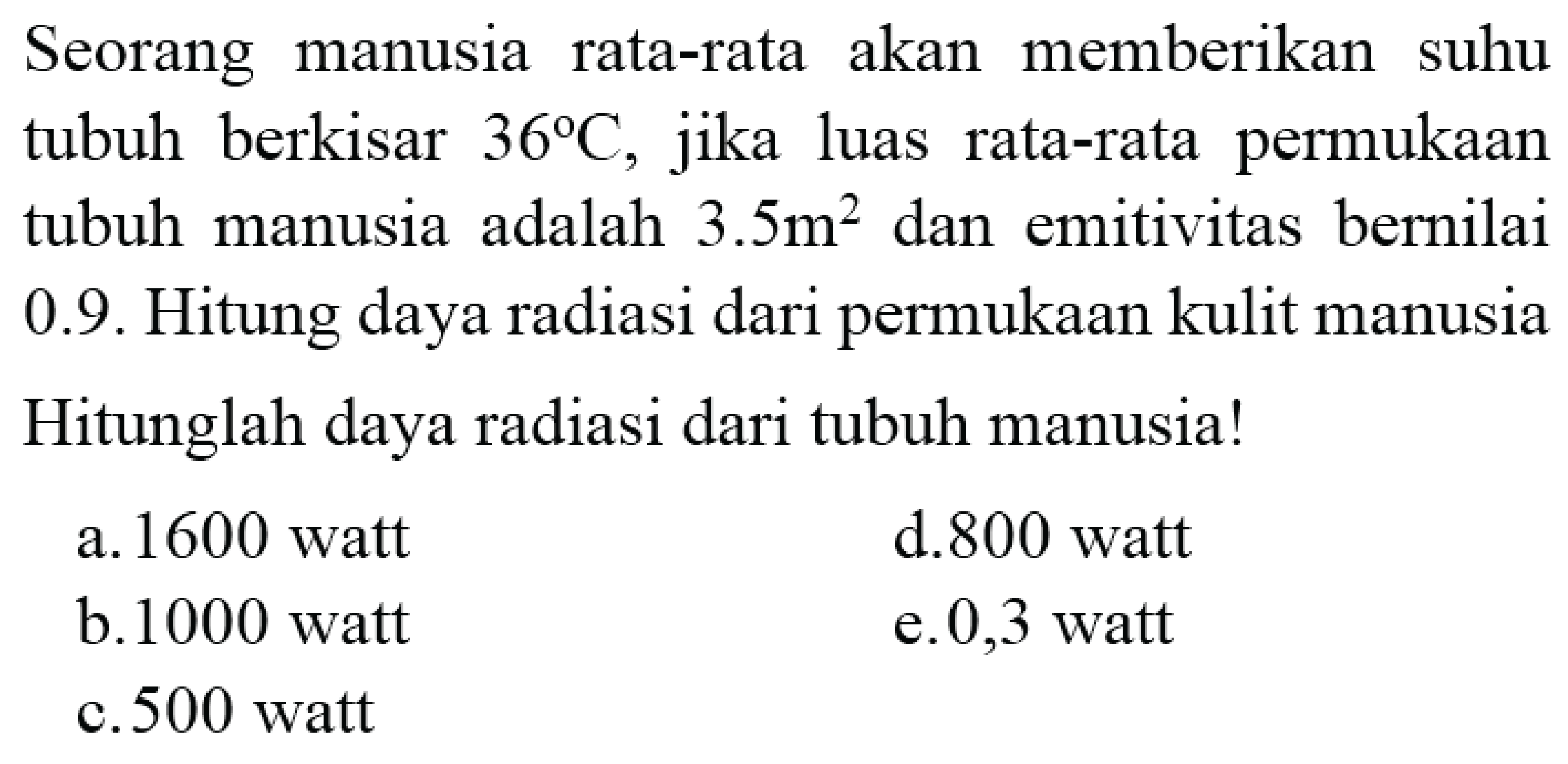 Seorang manusia rata-rata akan memberikan suhu tubuh berkisar  36 C , jika luas rata-rata permukaan tubuh manusia adalah  3.5 m^2  dan emitivitas bernilai 0.9. Hitung daya radiasi dari permukaan kulit manusia Hitunglah daya radiasi dari tubuh manusia!
a. 1600 watt
d. 800 watt
b. 1000 watt
e. 0,3 watt
c. 500 watt