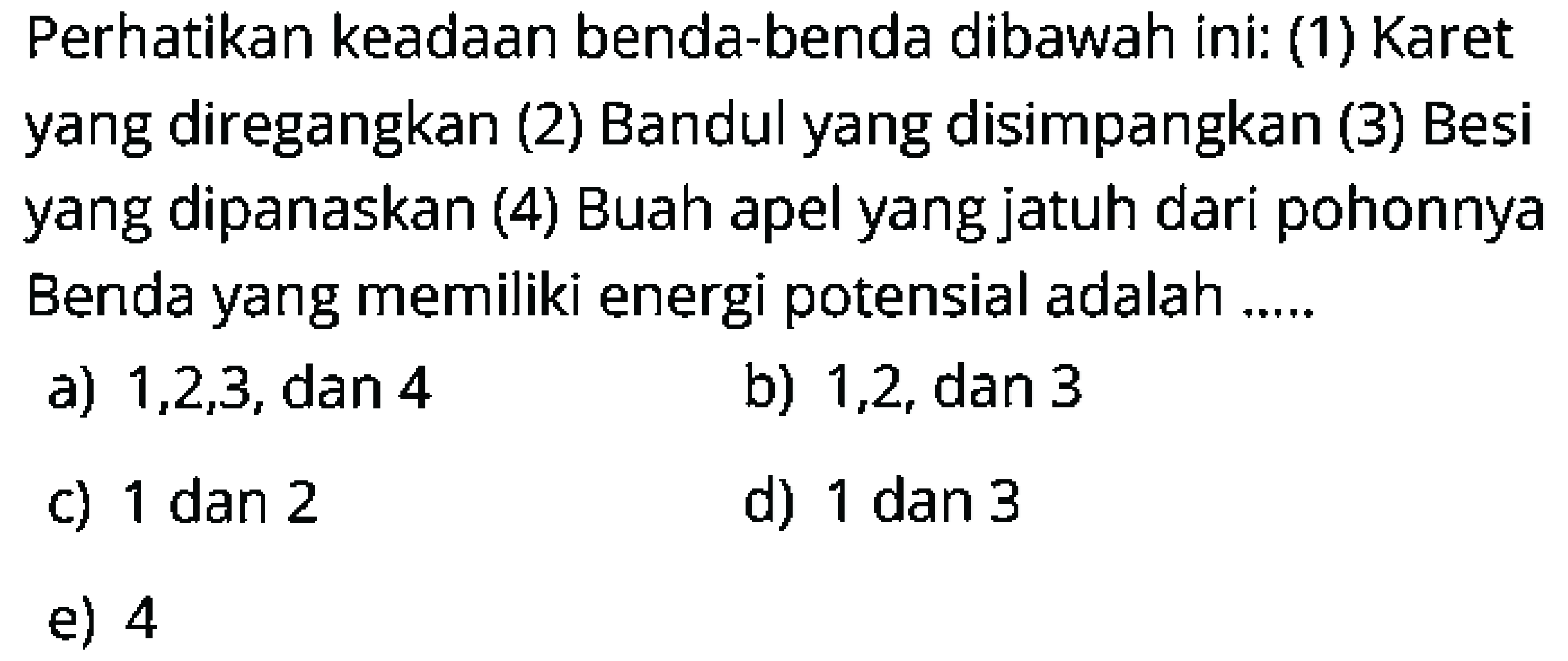Perhatikan keadaan benda-benda dibawah ini: (1) Karet yang diregangkan (2) Bandul yang disimpangkan (3) Besi yang dipanaskan (4) Buah apel yang jatuh dari pohonnya Benda yang memiliki energi potensial adalah .....
a)  1,2,3 , dan 4
b) 1,2 , dan 3
c)  1 dan 2 
d) 1 dan 3
e) 4