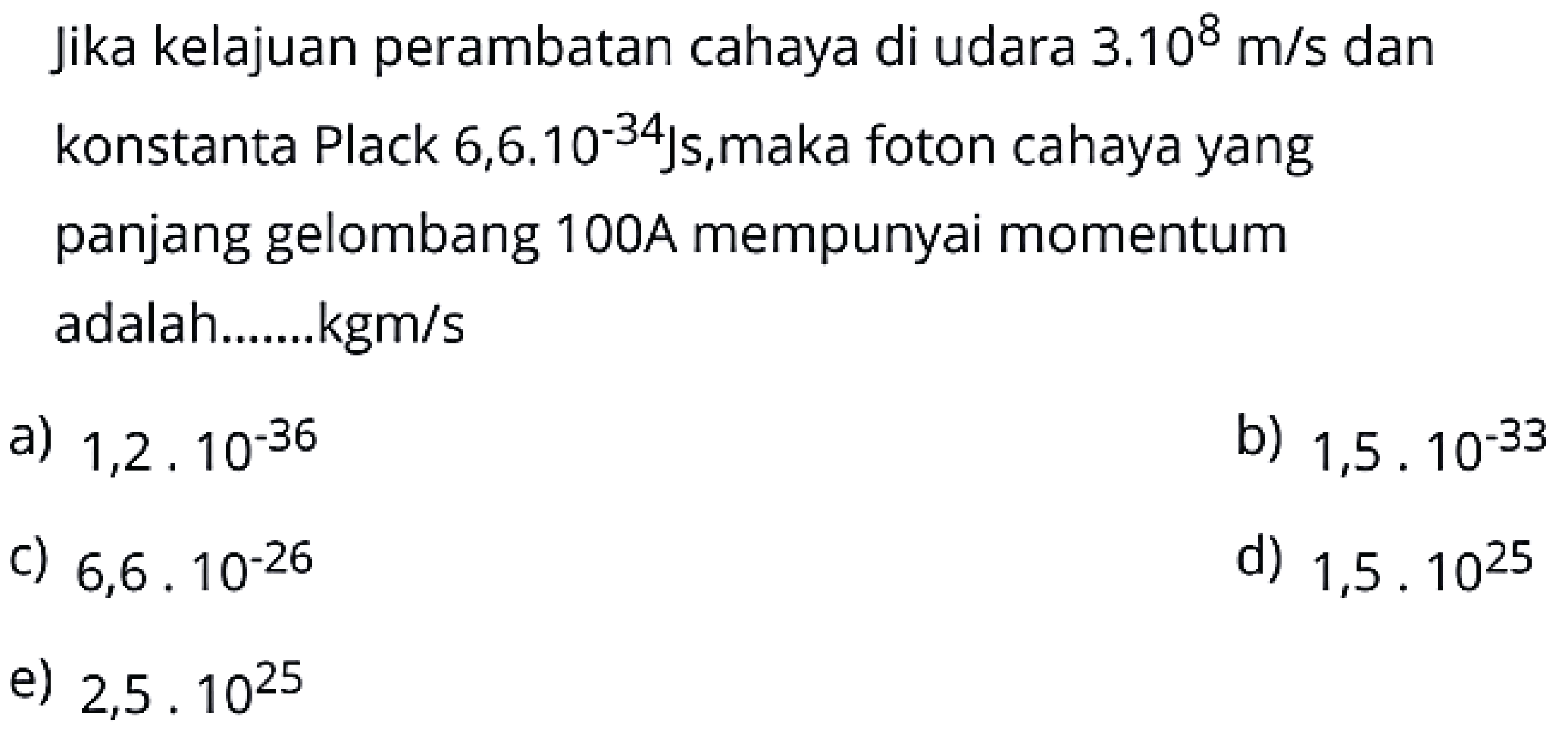 Jika kelajuan perambatan cahaya di udara  3.10^{8} m / s  dan konstanta Plack  6,6.10^{-34} \mathrm{Js} , maka foton cahaya yang panjang gelombang 100A mempunyai momentum adalah.......kgm/s
a)  1,2 . 10^{-36} 
b)  1,5 . 10^{-33} 
c)  6,6 . 10^{-26} 
d)  1,5.10^{25} 
e)  2,5.10^{25} 