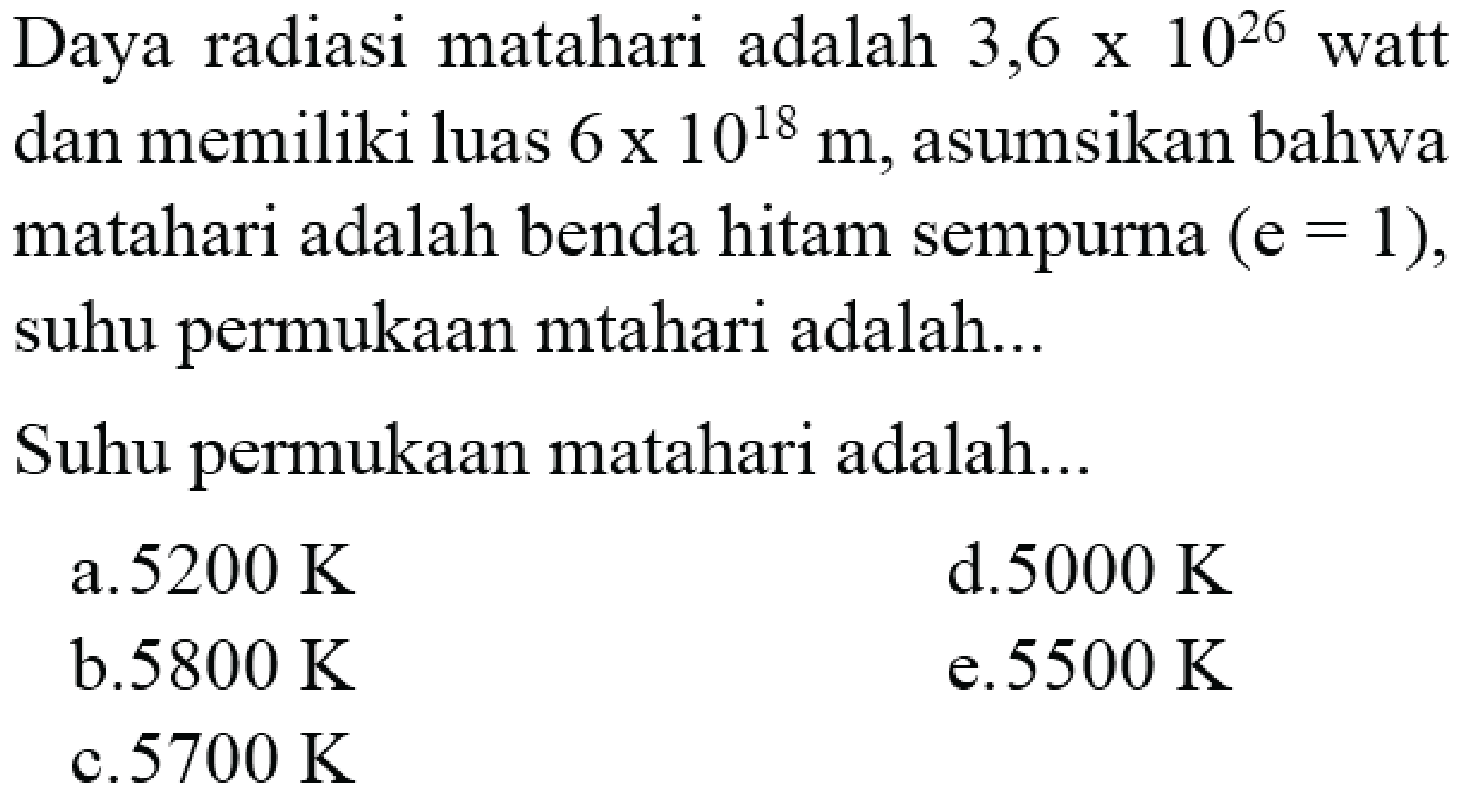 Daya radiasi matahari adalah  3,6 x 10^{26}  watt dan memiliki luas  6 x 10^{18} m , asumsikan bahwa matahari adalah benda hitam sempurna  (e=1) , suhu permukaan mtahari adalah...
Suhu permukaan matahari adalah...
a.  5200 K 
d.  5000 K 
b.  5800 K 
e.  5500 K 
c.  5700 K 