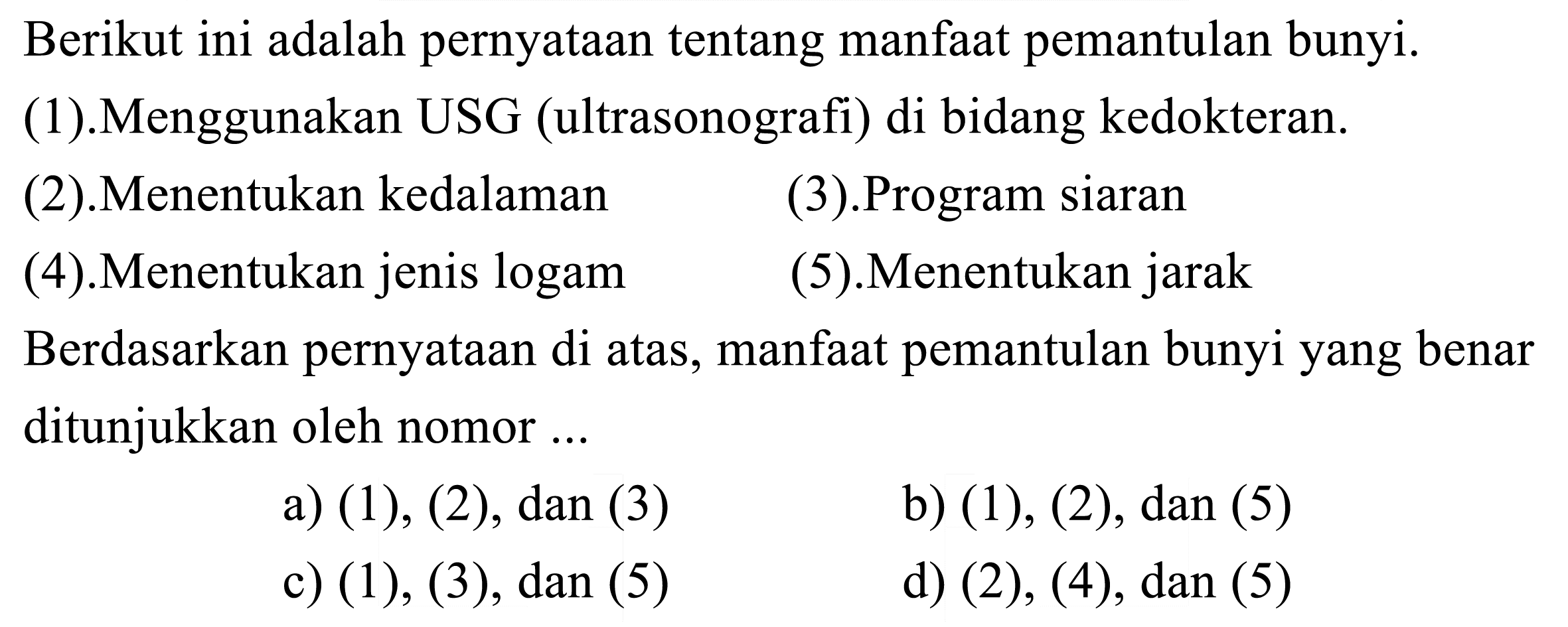 Berikut ini adalah pernyataan tentang manfaat pemantulan bunyi.
(1).Menggunakan USG (ultrasonografi) di bidang kedokteran.
(2).Menentukan kedalaman
(3).Program siaran
(4).Menentukan jenis logam
(5).Menentukan jarak
Berdasarkan pernyataan di atas, manfaat pemantulan bunyi yang benar ditunjukkan oleh nomor ...
a)  (1),(2), dan(3) 
b)  (1),(2), dan(5) 
c)  (1),(3), dan(5) 
d)  (2),(4), dan(5) 