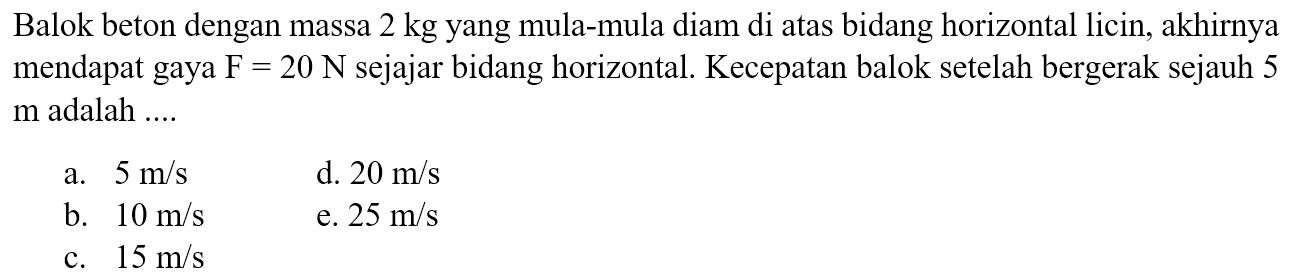 Balok beton dengan massa  2 kg  yang mula-mula diam di atas bidang horizontal licin, akhirnya mendapat gaya  F=20 N  sejajar bidang horizontal. Kecepatan balok setelah bergerak sejauh 5  m  adalah ....
a.  5 m / s 
d.  20 m / s 
b.  10 m / s 
e.  25 m / s 
c.  15 m / s 