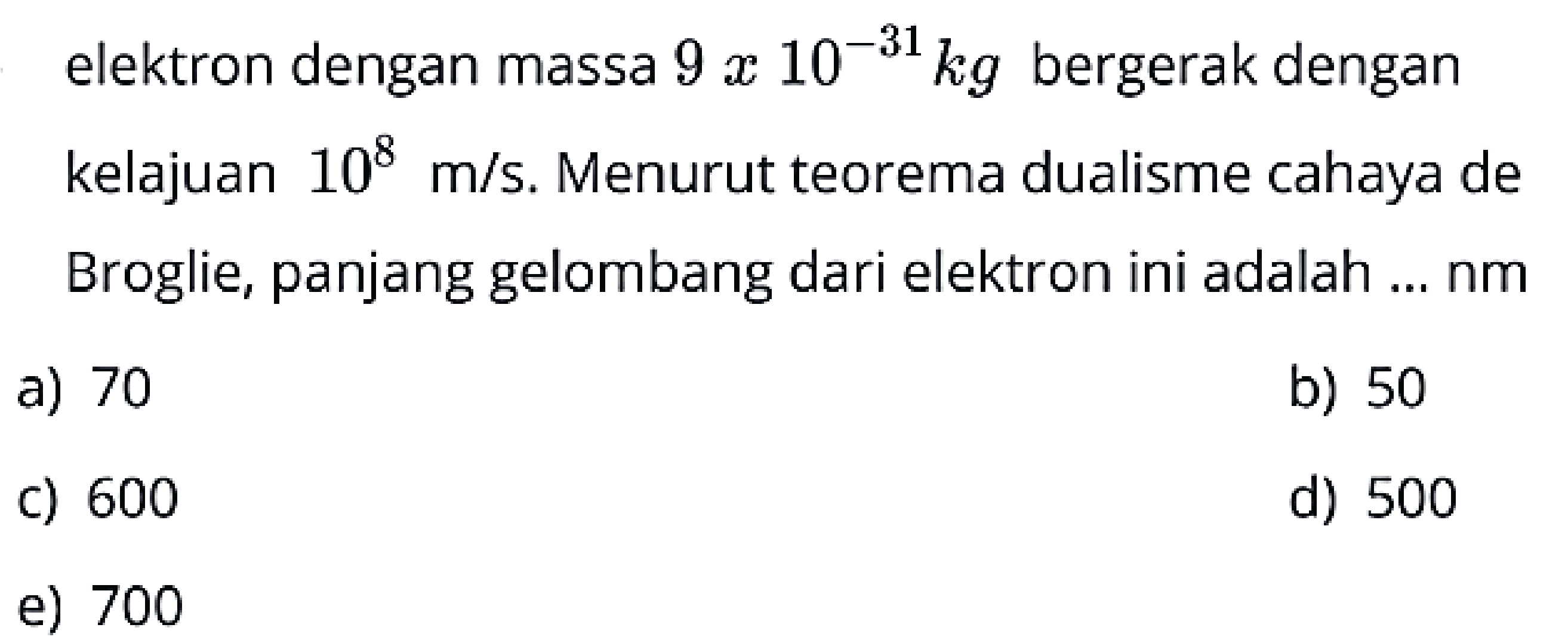 elektron dengan massa  9 x 10^{-31} kg  bergerak dengan kelajuan  10^{8} m / s . Menurut teorema dualisme cahaya de Broglie, panjang gelombang dari elektron ini adalah ... nm
a) 70
b) 50
c) 600
d) 500
e) 700