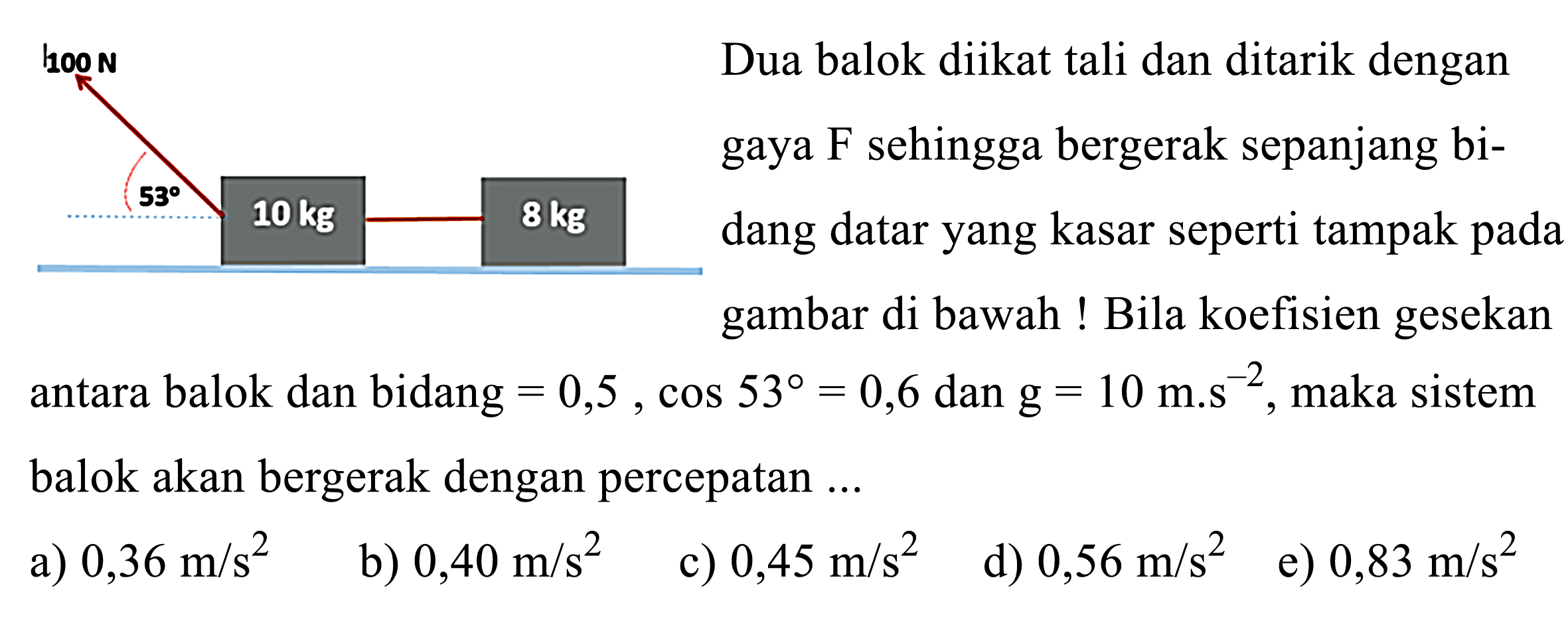 hoon Dua balok diikat tali dan ditarik dengan gaya  F  sehingga bergerak sepanjang bidang datar yang kasar seperti tampak pada gambar di bawah ! Bila koefisien gesekan antara balok dan bidang  =0,5, cos 53=0,6  dan  \mathrm{g}=10 m . s^{-2} , maka sistem balok akan bergerak dengan percepatan ...
a)  0,36 m / s^2 
b)  0,40 m / s^2 
c)  0,45 m / s^2 
d)  0,56 m / s^2 
e)  0,83 m / s^2 