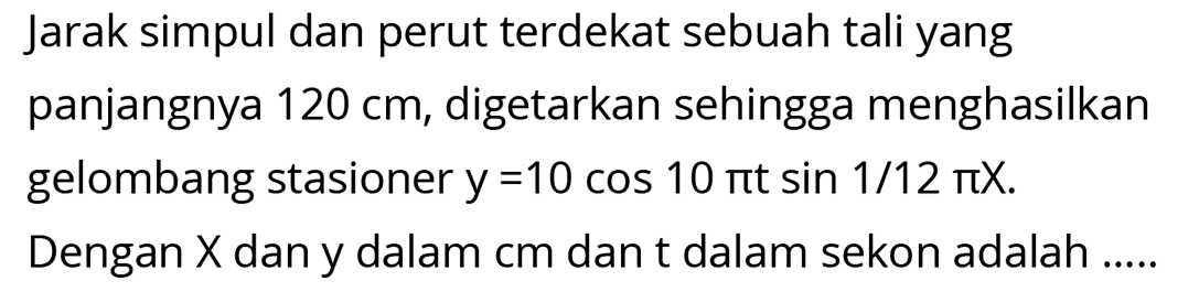 Jarak simpul dan perut terdekat sebuah tali yang panjangnya  120 cm , digetarkan sehingga menghasilkan gelombang stasioner  y=10 cos 10 pi t sin 1 / 12 pi X .
Dengan  X  dan y dalam cm dan t dalam sekon adalah .....