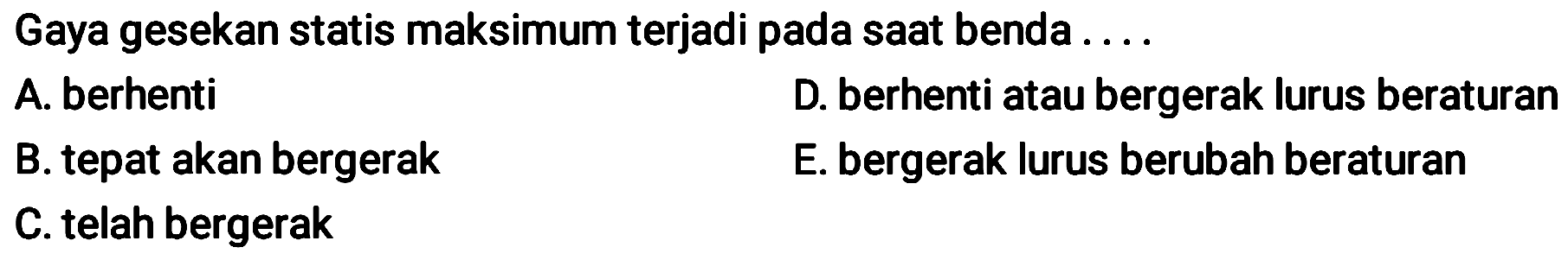 Gaya gesekan statis maksimum terjadi pada sAt benda ....
A. berhenti    D. berhenti atau bergerak lurus beraturan
B. tepat akan bergerak
E. bergerak lurus berubah beraturan
C. telah bergerak