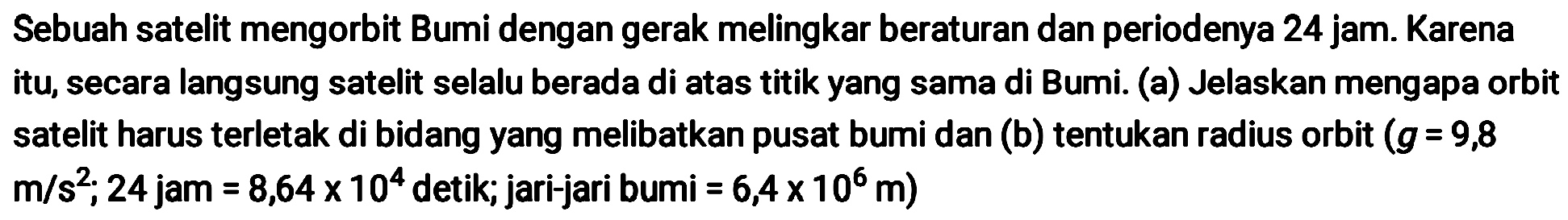 Sebuah satelit mengorbit Bumi dengan gerak melingkar beraturan dan periodenya 24 jam. Karena itu, secara langsung satelit selalu berada di atas titik yang sama di Bumi. (a) Jelaskan mengapa orbit satelit harus terletak di bidang yang melibatkan pusat bumi dan (b) tentukan radius orbit  (g=9,8   m / s^2 ; 24  jam  =8,64 x 10^{4}  detik; jari-jari bumi  =6,4 x 10^{6} m  )