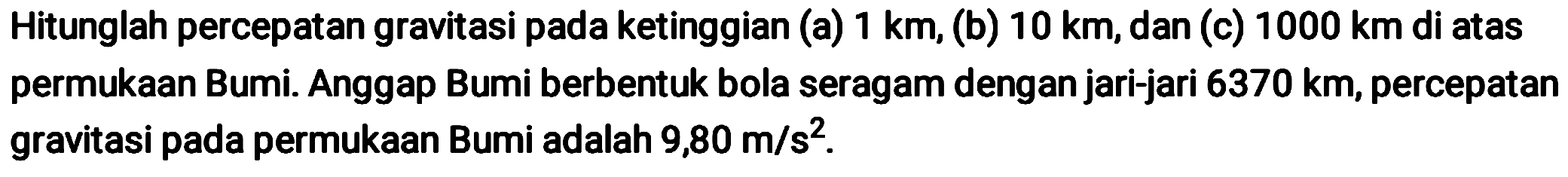 Hitunglah percepatan gravitasi pada ketinggian (a)  1 km , (b)  10 km , dan (c)  1000 km  di atas permukaan Bumi. Anggap Bumi berbentuk bola seragam dengan jari-jari  6370 km , percepatan gravitasi pada permukaan Bumi adalah  9,80 m / s^2 .