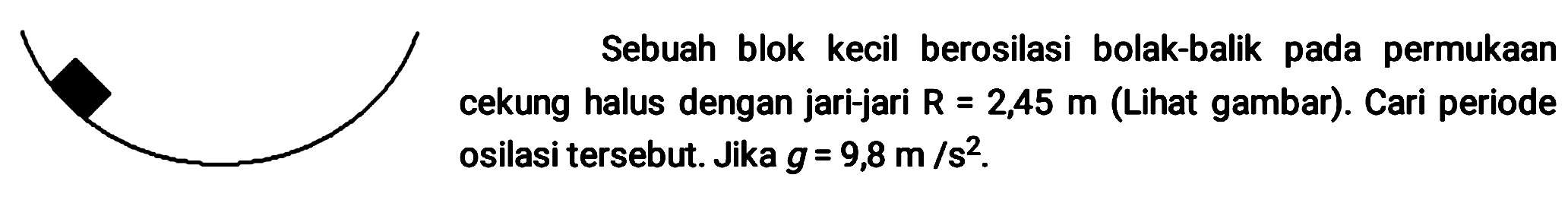 Sebuah blok kecil berosilasi bolak-balik pada permukaan cekung halus dengan jari-jari  R=2,45 m  (Lihat gambar). Cari periode osilasi tersebut. Jika  g=9,8 m / s^(2) .