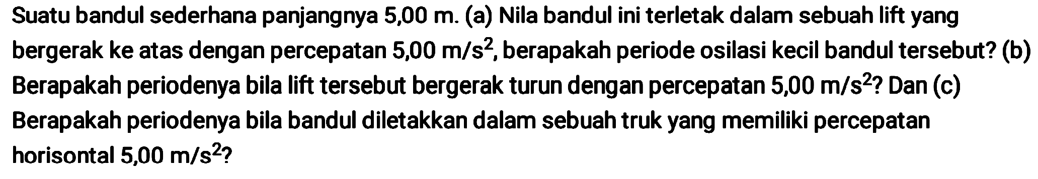 Suatu bandul sederhana panjangnya 5,00 m. (a) Nila bandul ini terletak dalam sebuah lift yang bergerak ke atas dengan percepatan  5,00 m / s^(2) , berapakah periode osilasi kecil bandul tersebut? (b) Berapakah periodenya bila lift tersebut bergerak turun dengan percepatan  5,00 m / s^(2)  ? Dan (c) Berapakah periodenya bila bandul diletakkan dalam sebuah truk yang memiliki percepatan horisontal  5,00 m / s^(2)  ?