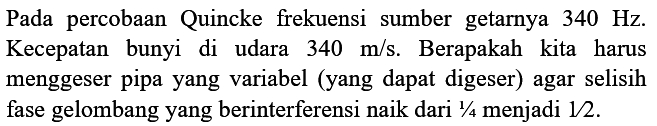 Pada percobaan Quincke frekuensi sumber getarnya  340 Hz . Kecepatan bunyi di udara  340 m / s . Berapakah kita harus menggeser pipa yang variabel (yang dapat digeser) agar selisih fase gelombang yang berinterferensi naik dari  1 / 4  menjadi  1 / 2 .