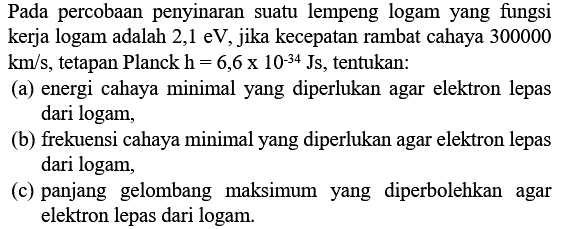 Pada percobaan penyinaran suatu lempeng logam yang fungsi kerja logam adalah 2,1 eV, jika kecepatan rambat cahaya 300000  \mathrm{km} / s , tetapan Planck  \mathrm{h}=6,6 x 10^{-34} \mathrm{Js} , tentukan:
(a) energi cahaya minimal yang diperlukan agar elektron lepas dari logam,
(b) frekuensi cahaya minimal yang diperlukan agar elektron lepas dari logam,
(c) panjang gelombang maksimum yang diperbolehkan agar elektron lepas dari logam.