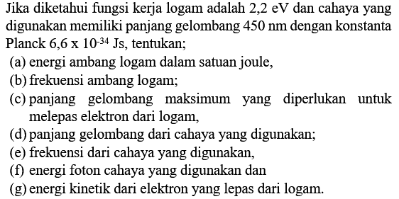 Jika diketahui fungsi kerja logam adalah  2,2 \mathrm{eV}  dan cahaya yang digunakan memiliki panjang gelombang  450 nm  dengan konstanta Planck 6,6 x 10-34 Js, tentukan;
(a) energi ambang logam dalam satuan joule,
(b) frekuensi ambang logam;
(c) panjang gelombang maksimum yang diperlukan untuk melepas elektron dari logam,
(d) panjang gelombang dari cahaya yang digunakan;
(e) frekuensi dari cahaya yang digunakan,
(f) energi foton cahaya yang digunakan dan
(g) energi kinetik dari elektron yang lepas dari logam.