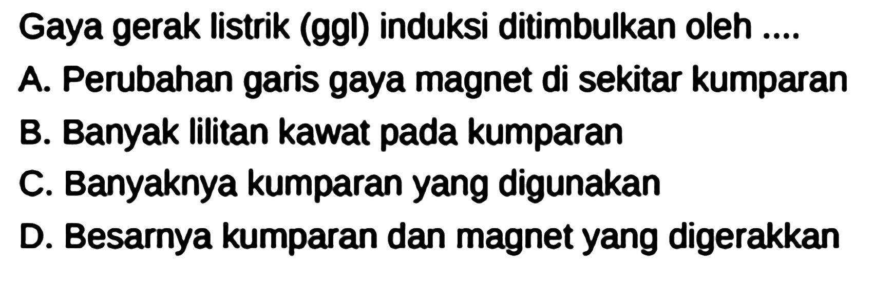 Gaya gerak listrik (ggl) induksi ditimbulkan oleh ....
A. Perubahan garis gaya magnet di sekitar kumparan
B. Banyak lilitan kawat pada kumparan
C. Banyaknya kumparan yang digunakan
D. Besarnya kumparan dan magnet yang digerakkan