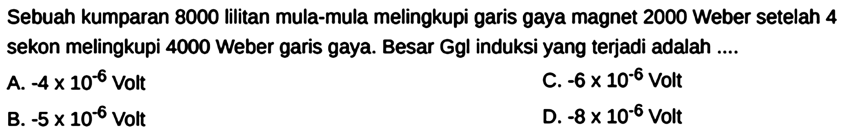 Sebuah kumparan 8000 lilitan mula-mula melingkupi garis gaya magnet 2000 Weber setelah 4 sekon melingkupi 4000 Weber garis gaya. Besar Ggl induksi yang terjadi adalah ....