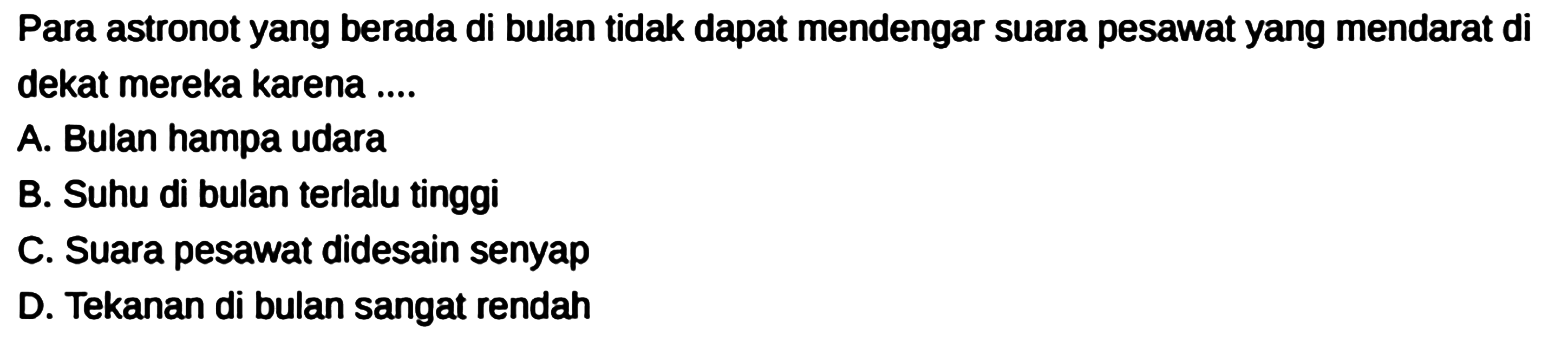 Para astronot yang berada di bulan tidak dapat mendengar suara pesawat yang mendarat di dekat mereka karena ....
A. Bulan hampa udara
B. Suhu di bulan terlalu tinggi
C. Suara pesawat didesain senyap
D. Tekanan di bulan sangat rendah