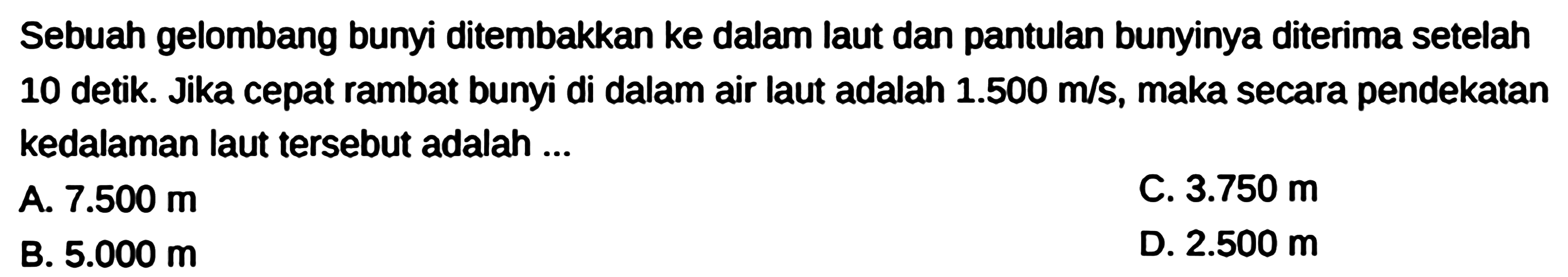 Sebuah gelombang bunyi ditembakkan ke dalam laut dan pantulan bunyinya diterima setelah 10 detik. Jika cepat rambat bunyi di dalam air laut adalah  1.500 m / s , maka secara pendekatan kedalaman laut tersebut adalah ...
A.  7.500 m 
C.  3.750 m 
B.  5.000 m 
D.  2.500 m 