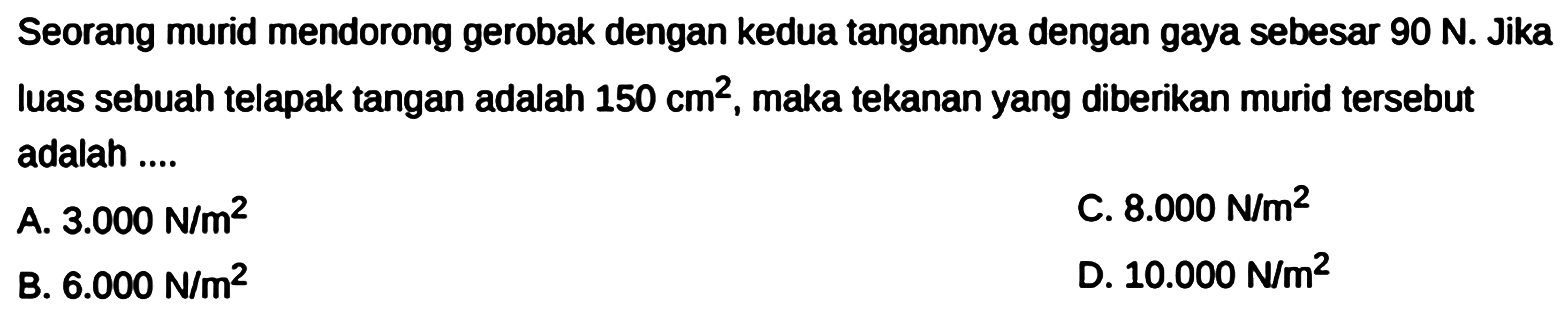 Seorang murid mendorong gerobak dengan kedua tangannya dengan gaya sebesar 90 N. Jika luas sebuah telapak tangan adalah 150 cm^2 maka tekanan yang diberikan murid tersebut adalah ....