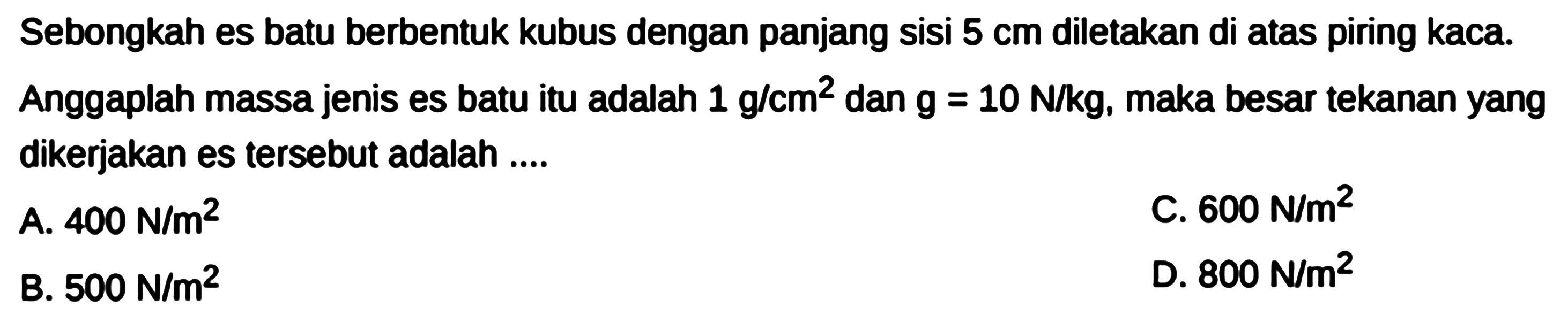 Sebongkah es batu berbentuk kubus dengan panjang sisi 5 cm diletakkan di atas piring kaca. Anggaplah massa jenis es batu itu adalah 1 g/cm^2 dan g = 10 N/kg, maka besar tekanan yang dikerjakan es tersebut adalah ....